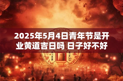 2025年5月4日青年节是开业黄道吉日吗 日子好不好