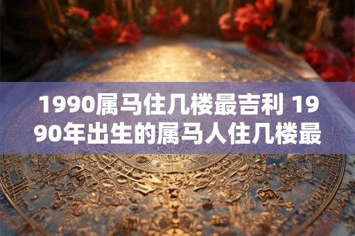 1990属马住几楼最吉利 1990年出生的属马人住几楼最吉利