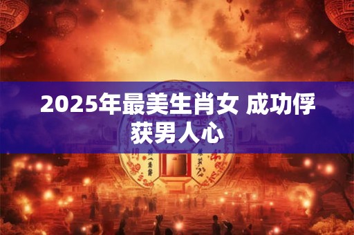 2025年最美生肖女 成功俘获男人心