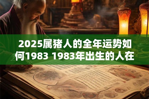 2025属猪人的全年运势如何1983 1983年出生的人在2025年猪年的运势如何 2025属猪人的全年运势如何1983 1983年出生的人在2025年猪年的运势如何