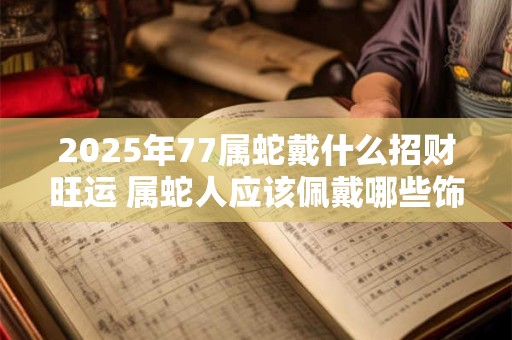 2026年77属蛇戴什么招财旺运 属蛇人应该佩戴哪些饰品
