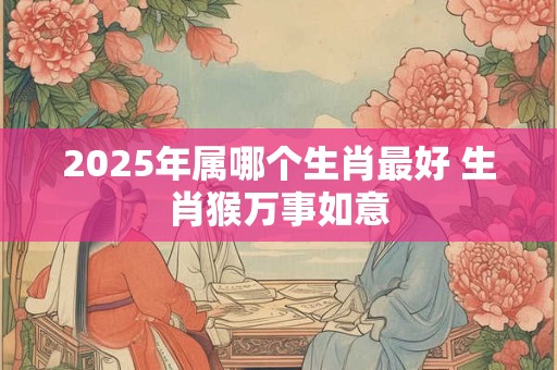 2025年属哪个生肖最好 生肖猴万事如意