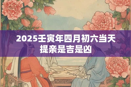 2025壬寅年四月初六当天提亲是吉是凶