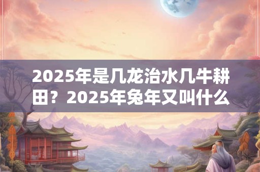 2025年是几龙治水几牛耕田？2025年兔年又叫什么年？