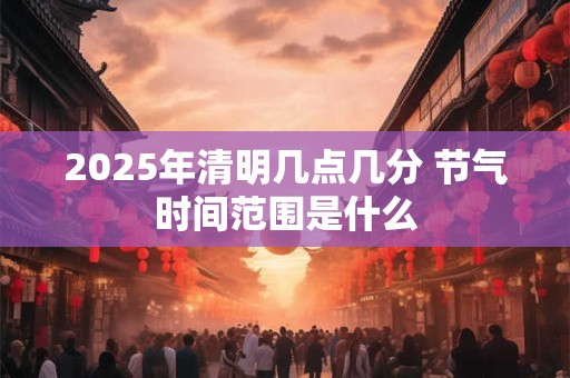 2025年清明几点几分 节气时间范围是什么
