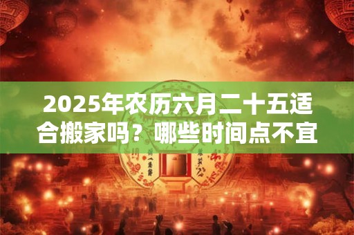 2026年农历六月二十五适合搬家吗？哪些时间点不宜搬家？
