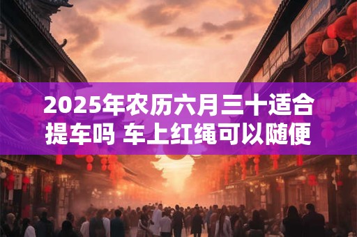2025年农历六月三十适合提车吗 车上红绳可以随便摘吗
