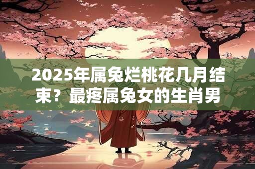 2026年属兔烂桃花几月结束?最疼属兔女的生肖男 2026年属兔烂桃花几月结束?最疼属兔女的生肖男