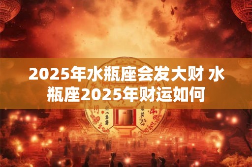 2025年水瓶座会发大财 水瓶座2025年财运如何
