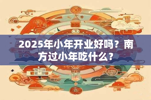2025年小年开业好吗？南方过小年吃什么？