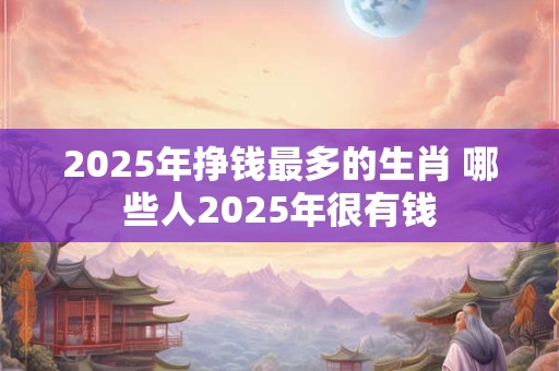 2025年挣钱最多的生肖 哪些人2025年很有钱