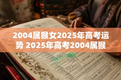2004属猴女2025年高考运势 2025年高考2004属猴女的命运如何你也许更顺畅地读 2004属猴女2025年高考运势 2025年高考2004属猴女的命运如何你也许更顺畅地读
