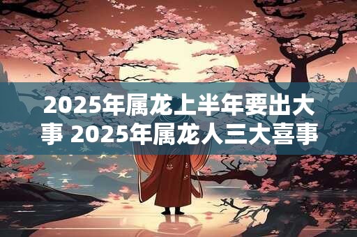 2025年属龙上半年要出大事 2025年属龙人三大喜事
