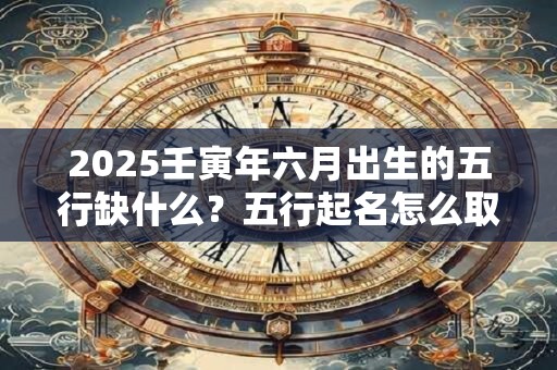 2025壬寅年六月出生的五行缺什么？五行起名怎么取