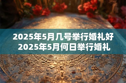 2025年5月几号举行婚礼好 2025年5月何日举行婚礼最佳 2025年5月几号举行婚礼好 2025年5月何日举行婚礼最佳