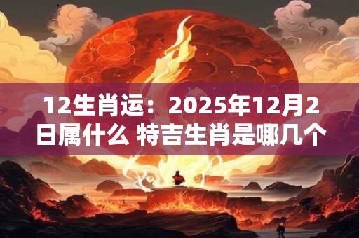 12生肖运：2025年12月2日属什么 特吉生肖是哪几个
