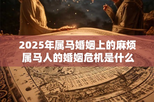 2025年属马婚姻上的麻烦 属马人的婚姻危机是什么 2025年属马婚姻上的麻烦 属马人的婚姻危机是什么