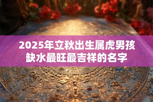 2025年立秋出生属虎男孩缺水最旺最吉祥的名字 2025年立秋出生属虎男孩缺水最旺最吉祥的名字