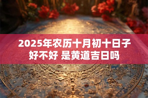 2025年农历十月初十日子好不好 是黄道吉日吗