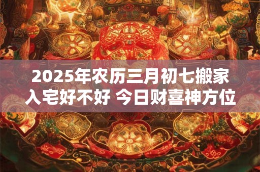 2025年农历三月初七搬家入宅好不好 今日财喜神方位 2025年农历三月初七搬家入宅好不好 今日财喜神方位