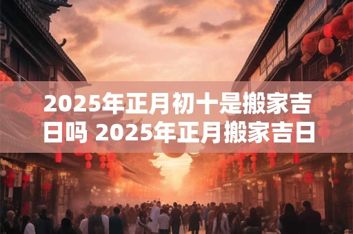 2026年正月初十是搬家吉日吗 2026年正月搬家吉日一览! 2026年正月初十是搬家吉日吗 2026年正月搬家吉日一览!