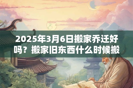 2025年3月6日搬家乔迁好吗？搬家旧东西什么时候搬？