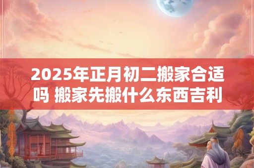 2025年正月初二搬家合适吗 搬家先搬什么东西吉利