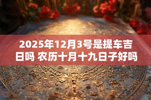 2025年12月3号是提车吉日吗 农历十月十九日子好吗