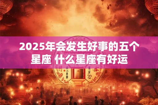 2025年会发生好事的五个星座 什么星座有好运