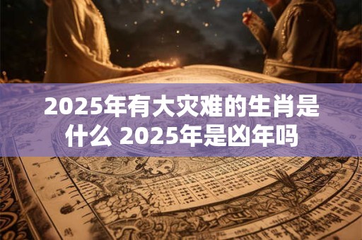2025年有大灾难的生肖是什么 2025年是凶年吗