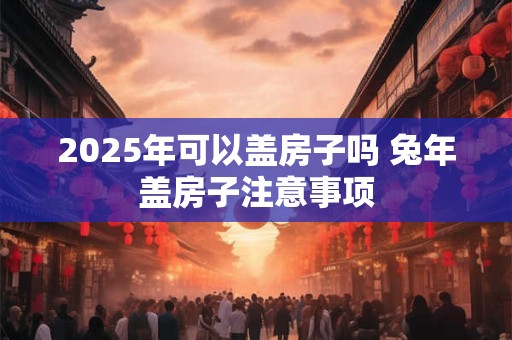 2026年可以盖房子吗 兔年盖房子注意事项