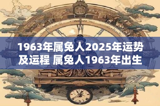 1963年属兔人2025年运势及运程 属兔人1963年出生2025年运势如何运程如何