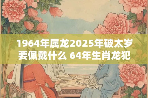 1964年属龙2025年破太岁要佩戴什么 64年生肖龙犯太岁怎么化解 1964年属龙2025年破太岁要佩戴什么 64年生肖龙犯太岁怎么化解