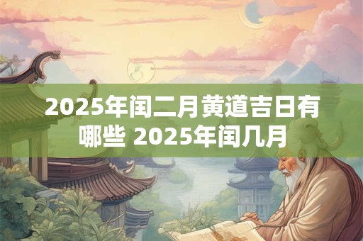 2025年闰二月黄道吉日有哪些 2025年闰几月 2025年闰二月黄道吉日有哪些 2025年闰几月