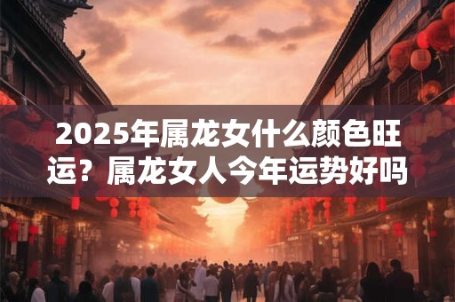 2025年属龙女什么颜色旺运？属龙女人今年运势好吗