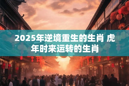 2025年逆境重生的生肖 虎年时来运转的生肖