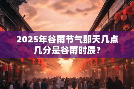 2025年谷雨节气那天几点几分是谷雨时辰？