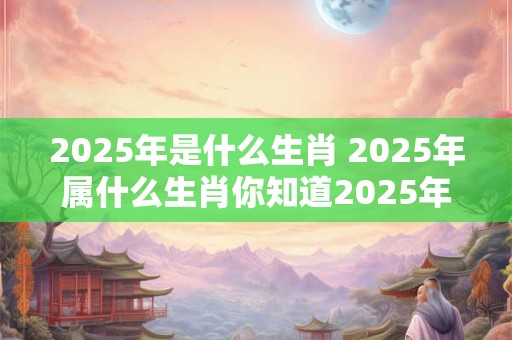 2025年是什么生肖 2025年属什么生肖你知道2025年是哪个生肖吗