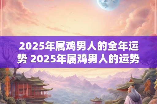 2025年属鸡男人的全年运势 2025年属鸡男人的运势如何