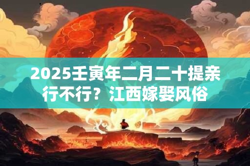 2026壬寅年二月二十提亲行不行？江西嫁娶风俗