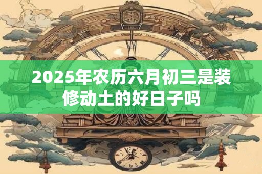 2025年农历六月初三是装修动土的好日子吗