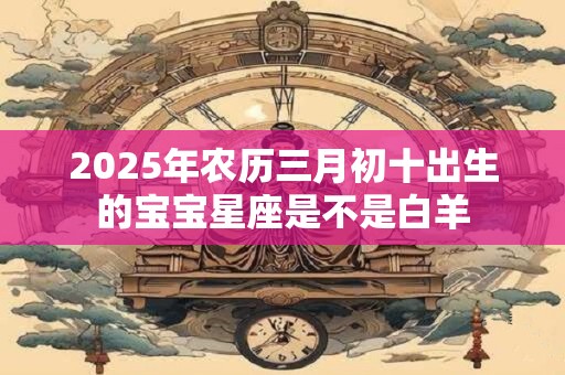2025年农历三月初十出生的宝宝星座是不是白羊 2025年农历三月初十出生的宝宝星座是不是白羊