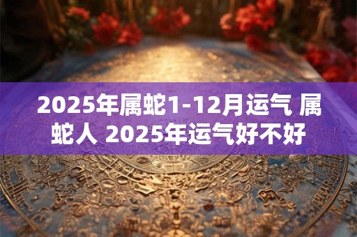2025年属蛇1-12月运气 属蛇人 2025年运气好不好