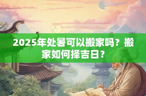 2025年处暑可以搬家吗？搬家如何择吉日？