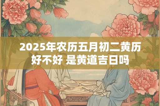 2025年农历五月初二黄历好不好 是黄道吉日吗