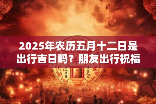 2025年农历五月十二日是出行吉日吗？朋友出行祝福语