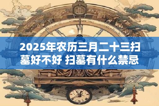 2025年农历三月二十三扫墓好不好 扫墓有什么禁忌吗