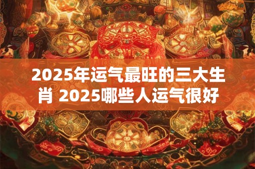 2025年运气最旺的三大生肖 2025哪些人运气很好