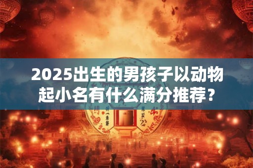 2025出生的男孩子以动物起小名有什么满分推荐？