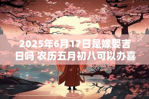 2025年6月17日是嫁娶吉日吗 农历五月初八可以办喜酒吗